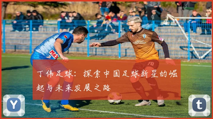 丁伟足球：探索中国足球新星的崛起与未来发展之路