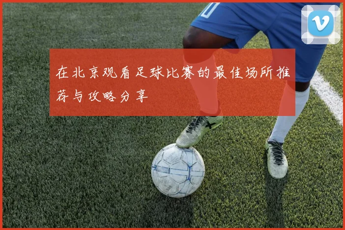 在北京观看足球比赛的最佳场所推荐与攻略分享