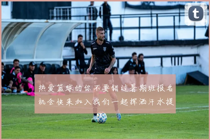 热爱篮球的你不要错过暑期班报名机会快来加入我们一起挥洒汗水提升技巧