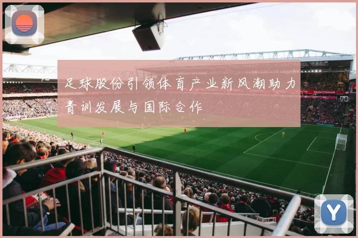 足球股份引领体育产业新风潮助力青训发展与国际合作