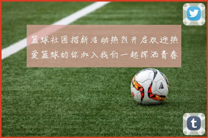 篮球社团招新活动热烈开启欢迎热爱篮球的你加入我们一起挥洒青春激情