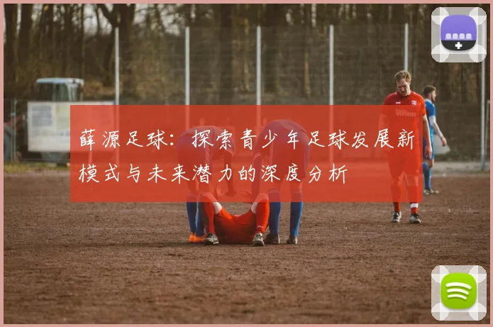 薛源足球：探索青少年足球发展新模式与未来潜力的深度分析