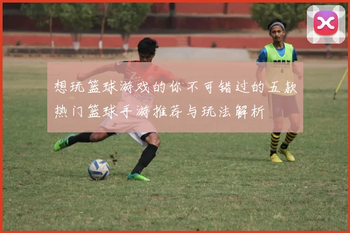 想玩篮球游戏的你不可错过的五款热门篮球手游推荐与玩法解析