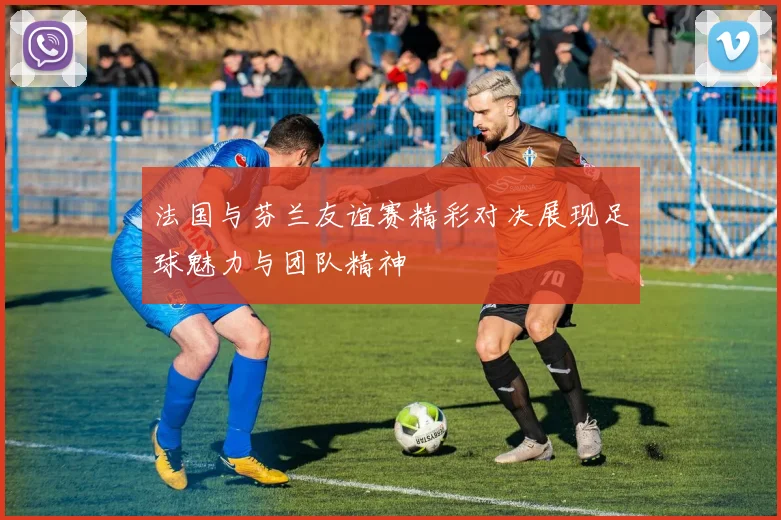 法国与芬兰友谊赛精彩对决展现足球魅力与团队精神